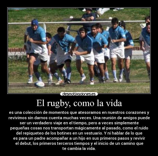 El rugby, como la vida - es una colección de momentos que atesoramos en nuestros corazones y
revivimos sin darnos cuenta muchas veces. Una reunión de amigos puede
ser un verdadero viaje en el tiempo, pero a veces simplemente
pequeñas cosas nos transportan mágicamente al pasado, como el ruido
del repiqueteo de los botines en un vestuario. Y ni hablar de lo que
es para un padre acompañar a un hijo en sus primeros pasos y revivir
el debut, los primeros terceros tiempos y el inicio de un camino que
te cambia la vida.