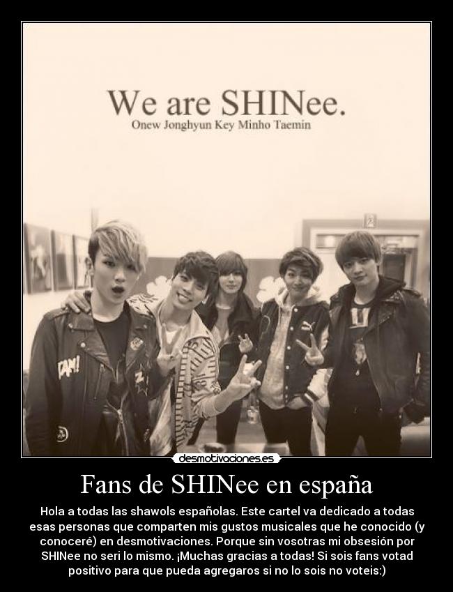 Fans de SHINee en españa - Hola a todas las shawols españolas. Este cartel va dedicado a todas
esas personas que comparten mis gustos musicales que he conocido (y
conoceré) en desmotivaciones. Porque sin vosotras mi obsesión por
SHINee no seri lo mismo. ¡Muchas gracias a todas! Si sois fans votad
positivo para que pueda agregaros si no lo sois no voteis:)