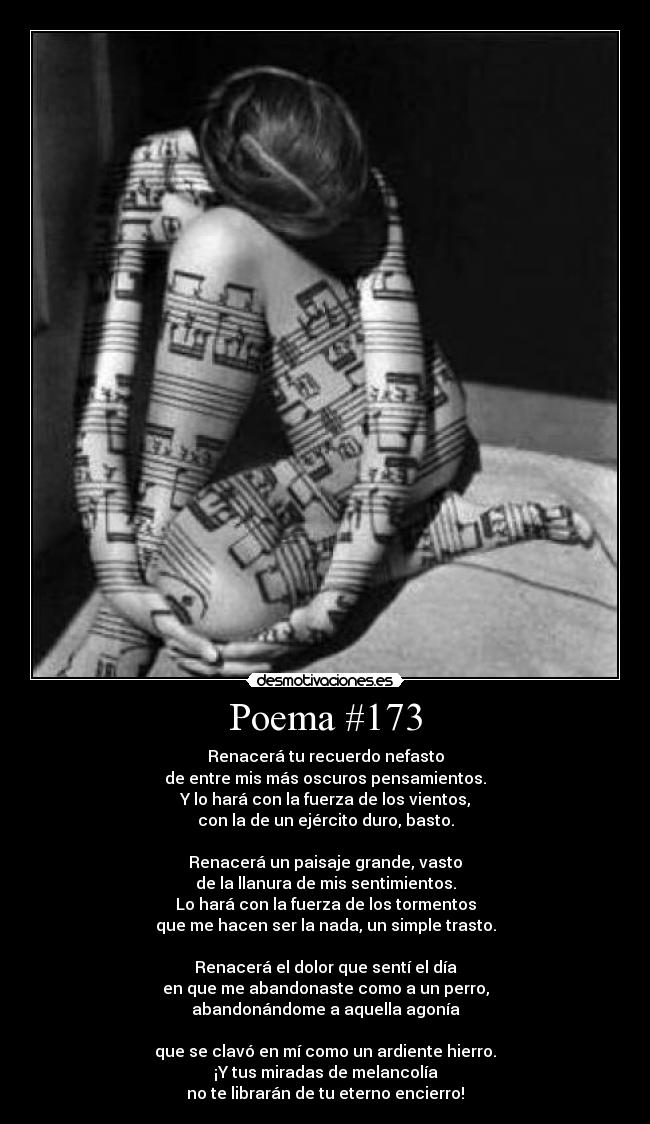 Poema #173 - Renacerá tu recuerdo nefasto
de entre mis más oscuros pensamientos.
Y lo hará con la fuerza de los vientos,
con la de un ejército duro, basto.

Renacerá un paisaje grande, vasto
de la llanura de mis sentimientos.
Lo hará con la fuerza de los tormentos
que me hacen ser la nada, un simple trasto.

Renacerá el dolor que sentí el día
en que me abandonaste como a un perro,
abandonándome a aquella agonía

que se clavó en mí como un ardiente hierro.
¡Y tus miradas de melancolía
no te librarán de tu eterno encierro!