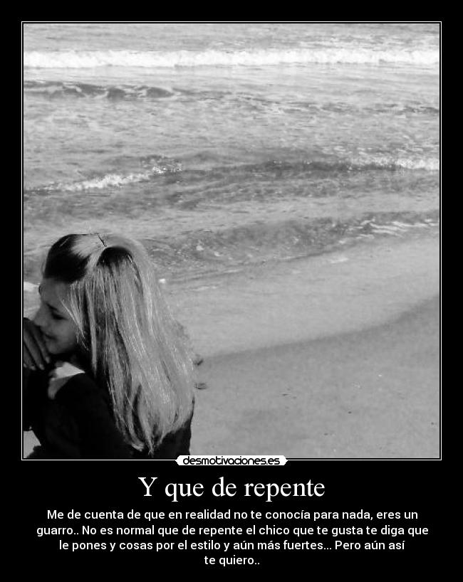 Y que de repente - Me de cuenta de que en realidad no te conocía para nada, eres un
guarro.. No es normal que de repente el chico que te gusta te diga que
le pones y cosas por el estilo y aún más fuertes... Pero aún así
te quiero..