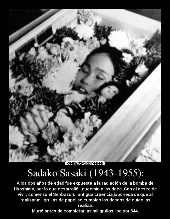 Sadako Sasaki (1943-1955): - A los dos años de edad fue expuesta a la radiación de la bomba de
Hiroshima, por lo que desarrolló Leucemia a los doce. Con el deseo de
vivir, comenzó el Senbazuru, antigua creencia japonesa de que al
realizar mil grullas de papel se cumplen los deseos de quien las
realiza.
Murió antes de completar las mil grullas. Iba por 644.
