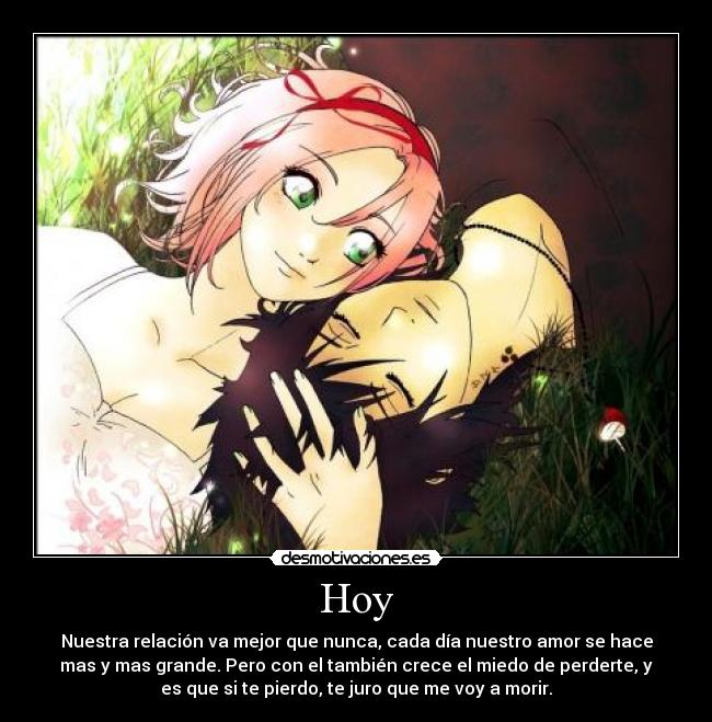Hoy - Nuestra relación va mejor que nunca, cada día nuestro amor se hace
mas y mas grande. Pero con el también crece el miedo de perderte, y
es que si te pierdo, te juro que me voy a morir.