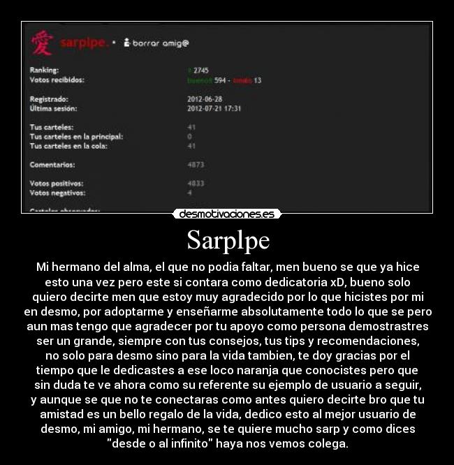 Sarplpe - Mi hermano del alma, el que no podia faltar, men bueno se que ya hice
esto una vez pero este si contara como dedicatoria xD, bueno solo
quiero decirte men que estoy muy agradecido por lo que hicistes por mi
en desmo, por adoptarme y enseñarme absolutamente todo lo que se pero
aun mas tengo que agradecer por tu apoyo como persona demostrastres
ser un grande, siempre con tus consejos, tus tips y recomendaciones,
no solo para desmo sino para la vida tambien, te doy gracias por el
tiempo que le dedicastes a ese loco naranja que conocistes pero que
sin duda te ve ahora como su referente su ejemplo de usuario a seguir,
y aunque se que no te conectaras como antes quiero decirte bro que tu
amistad es un bello regalo de la vida, dedico esto al mejor usuario de
desmo, mi amigo, mi hermano, se te quiere mucho sarp y como dices
desde o al infinito haya nos vemos colega.