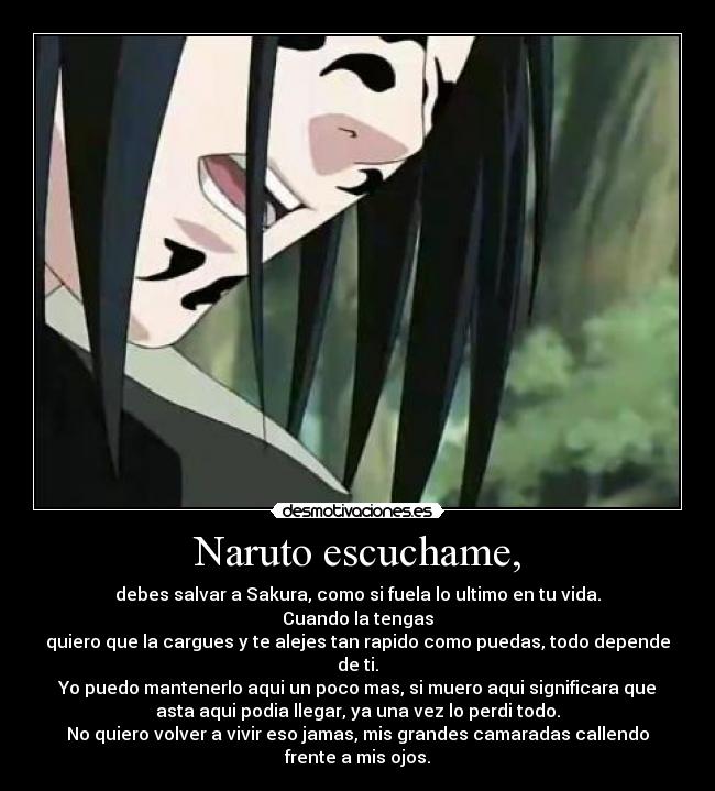 Naruto escuchame, - debes salvar a Sakura, como si fuela lo ultimo en tu vida.
Cuando la tengas
quiero que la cargues y te alejes tan rapido como puedas, todo depende
de ti.
Yo puedo mantenerlo aqui un poco mas, si muero aqui significara que
asta aqui podia llegar, ya una vez lo perdi todo.
No quiero volver a vivir eso jamas, mis grandes camaradas callendo
frente a mis ojos.