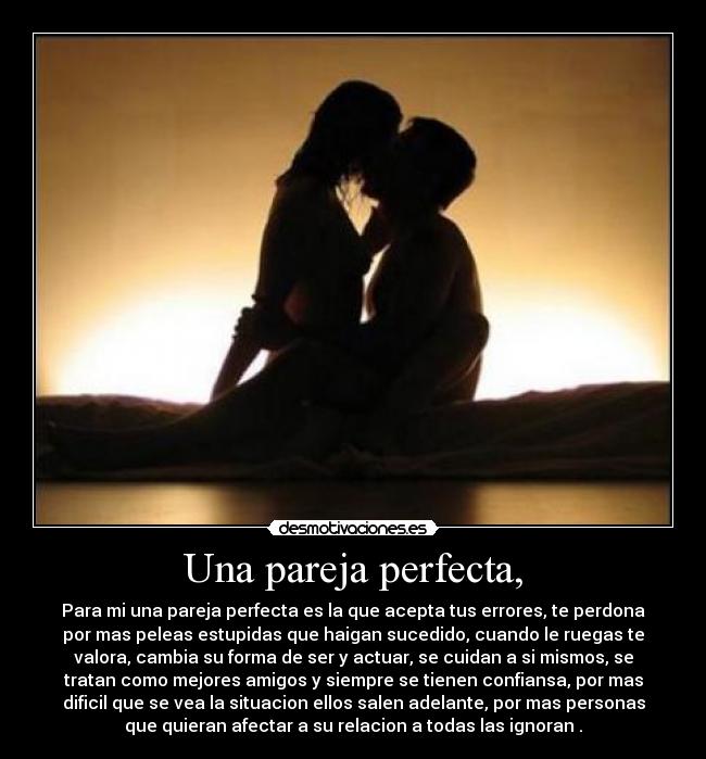 Una pareja perfecta, - Para mi una pareja perfecta es la que acepta tus errores, te perdona
por mas peleas estupidas que haigan sucedido, cuando le ruegas te
valora, cambia su forma de ser y actuar, se cuidan a si mismos, se
tratan como mejores amigos y siempre se tienen confiansa, por mas
dificil que se vea la situacion ellos salen adelante, por mas personas
que quieran afectar a su relacion a todas las ignoran .