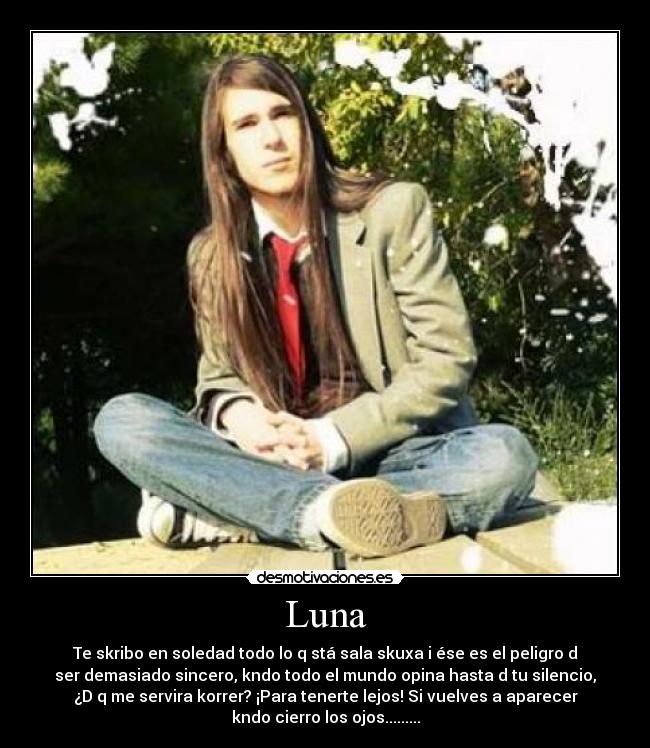 Luna - Te skribo en soledad todo lo q stá sala skuxa i ése es el peligro d
ser demasiado sincero, kndo todo el mundo opina hasta d tu silencio,
¿D q me servira korrer? ¡Para tenerte lejos! Si vuelves a aparecer
kndo cierro los ojos.........