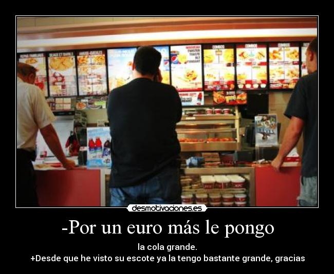 -Por un euro más le pongo - la cola grande.
+Desde que he visto su escote ya la tengo bastante grande, gracias