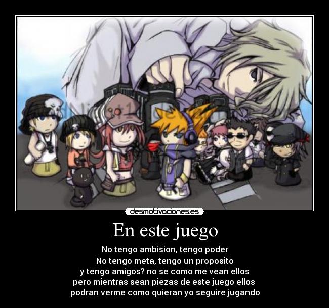 En este juego - No tengo ambision, tengo poder
No tengo meta, tengo un proposito
y tengo amigos? no se como me vean ellos
pero mientras sean piezas de este juego ellos
podran verme como quieran yo seguire jugando