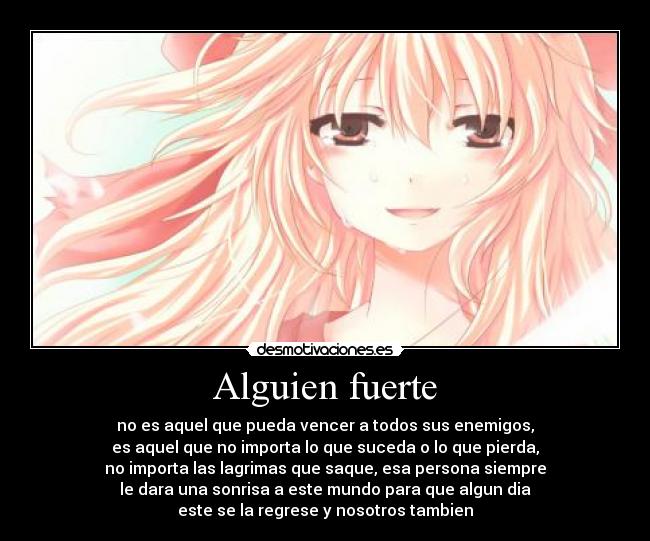 Alguien fuerte - no es aquel que pueda vencer a todos sus enemigos,
es aquel que no importa lo que suceda o lo que pierda,
no importa las lagrimas que saque, esa persona siempre
le dara una sonrisa a este mundo para que algun dia
este se la regrese y nosotros tambien