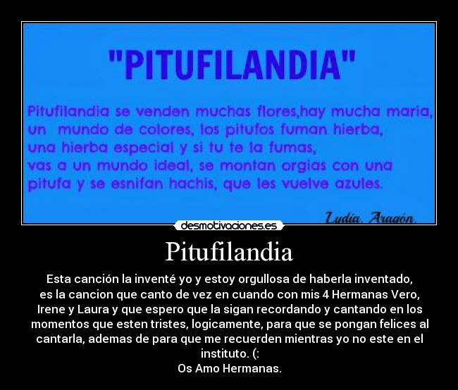 Pitufilandia - Esta canción la inventé yo y estoy orgullosa de haberla inventado,
es la cancion que canto de vez en cuando con mis 4 Hermanas Vero,
Irene y Laura y que espero que la sigan recordando y cantando en los
momentos que esten tristes, logicamente, para que se pongan felices al
cantarla, ademas de para que me recuerden mientras yo no este en el
instituto. (:
Os Amo Hermanas.