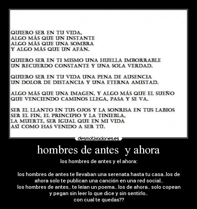 hombres de antes  y ahora - los hombres de antes y el ahora:

los hombres de antes te llevaban una serenata hasta tu casa..los de
ahora solo te publican una canción en una red social..
los hombres de antes.. te leían un poema.. los de ahora.. solo copean
y pegan sin leer lo que dice y sin sentirlo..
con cual te quedas??