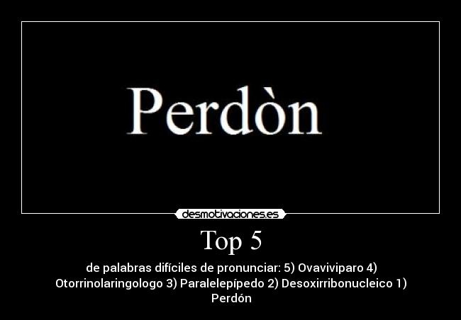 Top 5 - de palabras difíciles de pronunciar: 5) Ovaviviparo 4)
Otorrinolaringologo 3) Paralelepípedo 2) Desoxirribonucleico 1)
Perdón