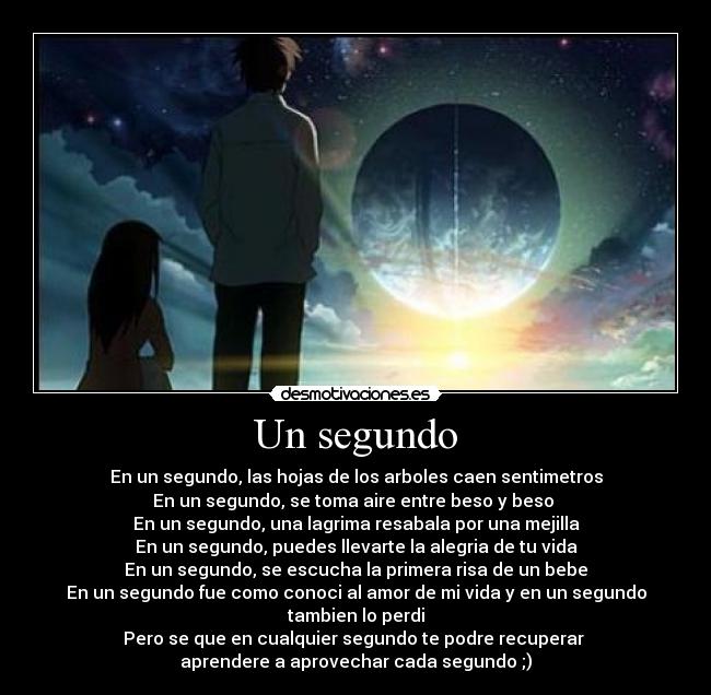 Un segundo - En un segundo, las hojas de los arboles caen sentimetros
En un segundo, se toma aire entre beso y beso ♥
En un segundo, una lagrima resabala por una mejilla
En un segundo, puedes llevarte la alegria de tu vida
En un segundo, se escucha la primera risa de un bebe
En un segundo fue como conoci al amor de mi vida y en un segundo tambien lo perdi
Pero se que en cualquier segundo te podre recuperar ♥
aprendere a aprovechar cada segundo ;)