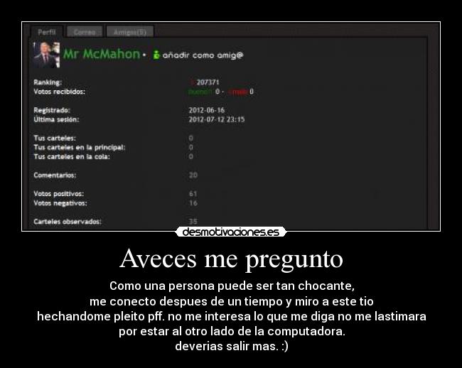 Aveces me pregunto - Como una persona puede ser tan chocante,
me conecto despues de un tiempo y miro a este tio
hechandome pleito pff. no me interesa lo que me diga no me lastimara
por estar al otro lado de la computadora.
deverias salir mas. :)