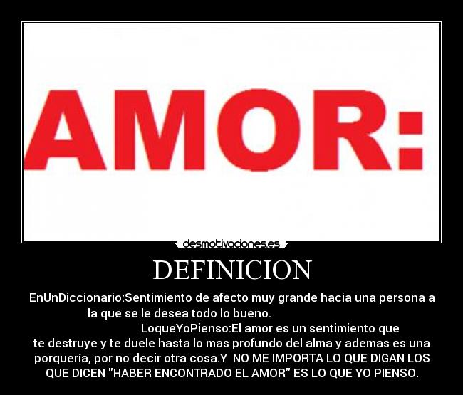 DEFINICION - EnUnDiccionario:Sentimiento de afecto muy grande hacia una persona a
la que se le desea todo lo bueno.                                     
                           LoqueYoPienso:El amor es un sentimiento que
te destruye y te duele hasta lo mas profundo del alma y ademas es una
porquería, por no decir otra cosa.Y  NO ME IMPORTA LO QUE DIGAN LOS
QUE DICEN HABER ENCONTRADO EL AMOR ES LO QUE YO PIENSO.