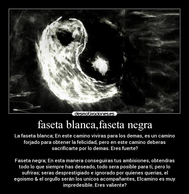faseta blanca,faseta negra - La faseta blanca; En este camino viviras para los demas, es un camino
forjado para obtener la felicidad, pero en este camino deberas
sacrificarte por lo demas. Eres fuerte?
Faseta negra; En esta manera conseguiras tus ambisiones, obtendras
todo lo que siempre has deseado, todo sera posible para ti, pero lo
sufriras; seras desprestigiado e ignorado por quienes querias, el
egoismo & el orgullo serán los unicos acompañantes, Elcamino es muy
impredesible. Eres valiente?