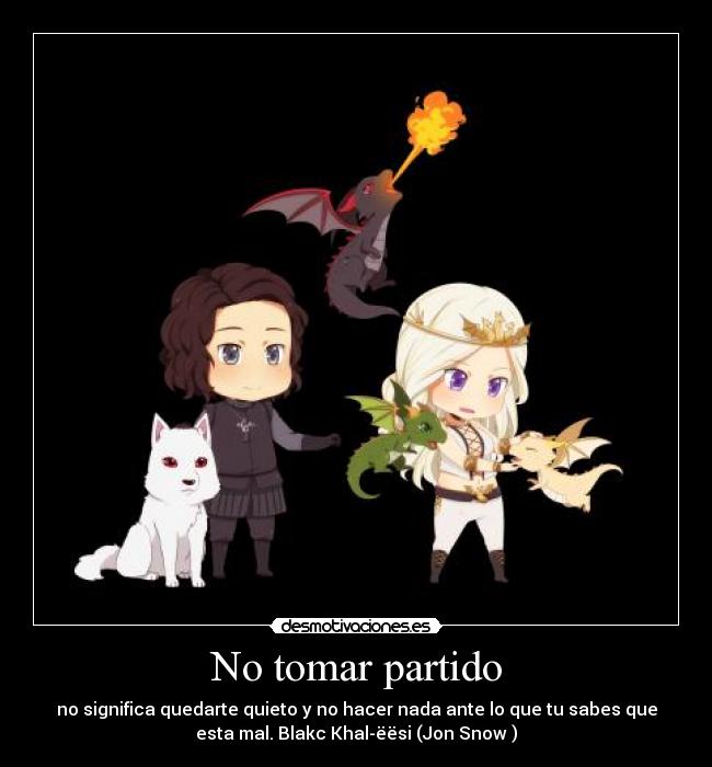 No tomar partido - no significa quedarte quieto y no hacer nada ante lo que tu sabes que
esta mal. Blakc Khal-ëësi (Jon Snow )