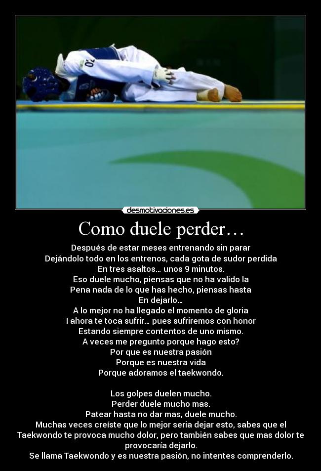 Como duele perder… - Después de estar meses entrenando sin parar
Dejándolo todo en los entrenos, cada gota de sudor perdida
En tres asaltos… unos 9 minutos.
Eso duele mucho, piensas que no ha valido la
Pena nada de lo que has hecho, piensas hasta
En dejarlo…
A lo mejor no ha llegado el momento de gloria
I ahora te toca sufrir… pues sufriremos con honor
Estando siempre contentos de uno mismo.
A veces me pregunto porque hago esto?
Por que es nuestra pasión
Porque es nuestra vida
Porque adoramos el taekwondo.

Los golpes duelen mucho.
Perder duele mucho mas.
Patear hasta no dar mas, duele mucho.
Muchas veces creíste que lo mejor seria dejar esto, sabes que el
Taekwondo te provoca mucho dolor, pero también sabes que mas dolor te
provocaría dejarlo.
Se llama Taekwondo y es nuestra pasión, no intentes comprenderlo.