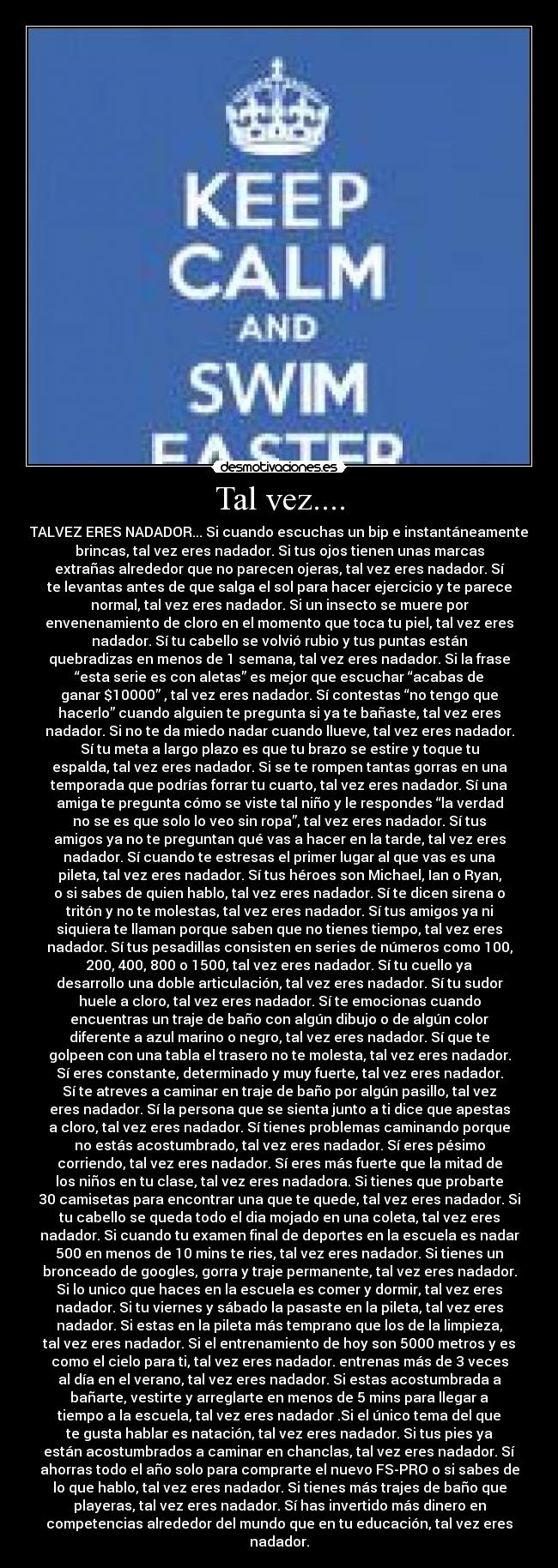 Tal vez.... - TALVEZ ERES NADADOR... Si cuando escuchas un bip e instantáneamente
brincas, tal vez eres nadador. Si tus ojos tienen unas marcas
extrañas alrededor que no parecen ojeras, tal vez eres nadador. Sí
te levantas antes de que salga el sol para hacer ejercicio y te parece
normal, tal vez eres nadador. Si un insecto se muere por
envenenamiento de cloro en el momento que toca tu piel, tal vez eres
nadador. Sí tu cabello se volvió rubio y tus puntas están
quebradizas en menos de 1 semana, tal vez eres nadador. Si la frase
“esta serie es con aletas” es mejor que escuchar “acabas de
ganar $10000” , tal vez eres nadador. Sí contestas “no tengo que
hacerlo” cuando alguien te pregunta si ya te bañaste, tal vez eres
nadador. Si no te da miedo nadar cuando llueve, tal vez eres nadador.
Sí tu meta a largo plazo es que tu brazo se estire y toque tu
espalda, tal vez eres nadador. Si se te rompen tantas gorras en una
temporada que podrías forrar tu cuarto, tal vez eres nadador. Sí una
amiga te pregunta cómo se viste tal niño y le respondes “la verdad
no se es que solo lo veo sin ropa”, tal vez eres nadador. Sí tus
amigos ya no te preguntan qué vas a hacer en la tarde, tal vez eres
nadador. Sí cuando te estresas el primer lugar al que vas es una
pileta, tal vez eres nadador. Sí tus héroes son Michael, Ian o Ryan,
o si sabes de quien hablo, tal vez eres nadador. Sí te dicen sirena o
tritón y no te molestas, tal vez eres nadador. Sí tus amigos ya ni
siquiera te llaman porque saben que no tienes tiempo, tal vez eres
nadador. Sí tus pesadillas consisten en series de números como 100,
200, 400, 800 o 1500, tal vez eres nadador. Sí tu cuello ya
desarrollo una doble articulación, tal vez eres nadador. Sí tu sudor
huele a cloro, tal vez eres nadador. Sí te emocionas cuando
encuentras un traje de baño con algún dibujo o de algún color
diferente a azul marino o negro, tal vez eres nadador. Sí que te
golpeen con una tabla el trasero no te molesta, tal vez eres nadador.
Sí eres constante, determinado y muy fuerte, tal vez eres nadador.
Sí te atreves a caminar en traje de baño por algún pasillo, tal vez
eres nadador. Sí la persona que se sienta junto a ti dice que apestas
a cloro, tal vez eres nadador. Sí tienes problemas caminando porque
no estás acostumbrado, tal vez eres nadador. Sí eres pésimo
corriendo, tal vez eres nadador. Sí eres más fuerte que la mitad de
los niños en tu clase, tal vez eres nadadora. Si tienes que probarte
30 camisetas para encontrar una que te quede, tal vez eres nadador. Si
tu cabello se queda todo el dia mojado en una coleta, tal vez eres
nadador. Si cuando tu examen final de deportes en la escuela es nadar
500 en menos de 10 mins te ries, tal vez eres nadador. Si tienes un
bronceado de googles, gorra y traje permanente, tal vez eres nadador.
Si lo unico que haces en la escuela es comer y dormir, tal vez eres
nadador. Si tu viernes y sábado la pasaste en la pileta, tal vez eres
nadador. Si estas en la pileta más temprano que los de la limpieza,
tal vez eres nadador. Si el entrenamiento de hoy son 5000 metros y es
como el cielo para ti, tal vez eres nadador. entrenas más de 3 veces
al día en el verano, tal vez eres nadador. Si estas acostumbrada a
bañarte, vestirte y arreglarte en menos de 5 mins para llegar a
tiempo a la escuela, tal vez eres nadador .Si el único tema del que
te gusta hablar es natación, tal vez eres nadador. Si tus pies ya
están acostumbrados a caminar en chanclas, tal vez eres nadador. Sí
ahorras todo el año solo para comprarte el nuevo FS-PRO o si sabes de
lo que hablo, tal vez eres nadador. Si tienes más trajes de baño que
playeras, tal vez eres nadador. Sí has invertido más dinero en
competencias alrededor del mundo que en tu educación, tal vez eres
nadador.