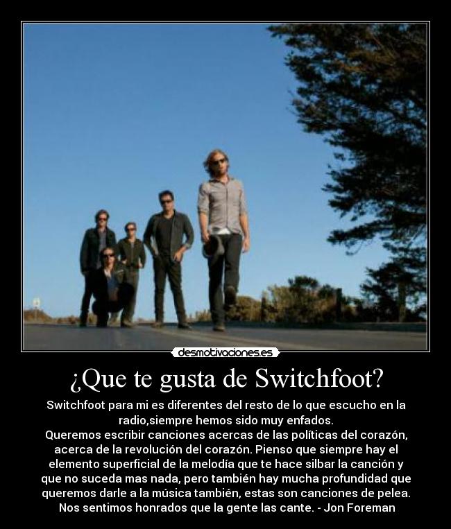 ¿Que te gusta de Switchfoot? - Switchfoot para mi es diferentes del resto de lo que escucho en la
radio,siempre hemos sido muy enfados.
Queremos escribir canciones acercas de las políticas del corazón,
acerca de la revolución del corazón. Pienso que siempre hay el
elemento superficial de la melodía que te hace silbar la canción y
que no suceda mas nada, pero también hay mucha profundidad que
queremos darle a la música también, estas son canciones de pelea.
 Nos sentimos honrados que la gente las cante. - Jon Foreman