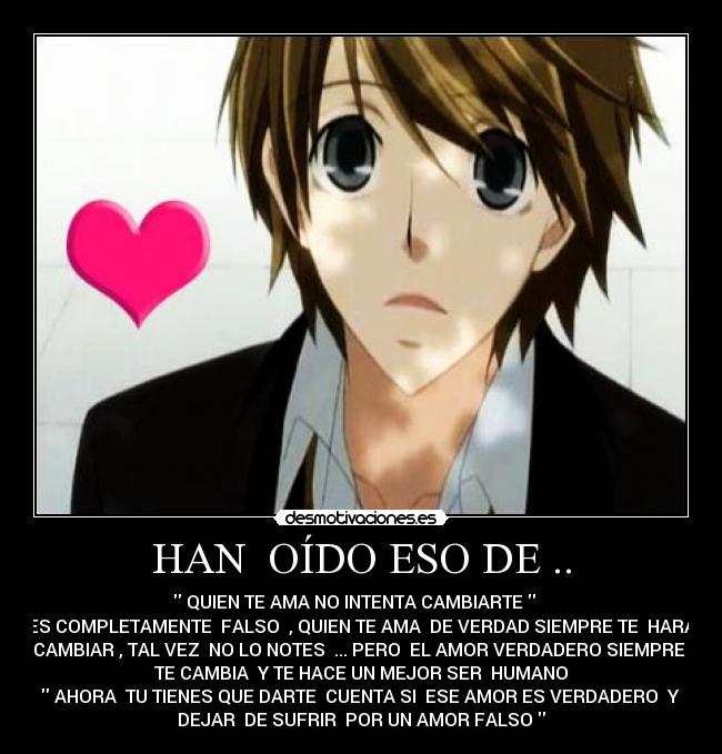 HAN OÍDO ESO DE .. - QUIEN TE AMA NO INTENTA CAMBIARTE
ES COMPLETAMENTE FALSO , QUIEN TE AMA DE VERDAD SIEMPRE TE HARÁ
CAMBIAR , TAL VEZ NO LO NOTES ... PERO EL AMOR VERDADERO SIEMPRE
TE CAMBIA Y TE HACE UN MEJOR SER HUMANO
AHORA TU TIENES QUE DARTE CUENTA SI ESE AMOR ES VERDADERO Y
DEJAR DE SUFRIR POR UN AMOR FALSO
