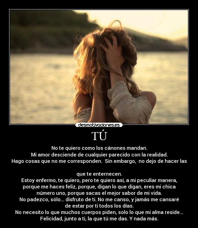 TÚ - No te quiero como los cánones mandan.
Mi amor desciende de cualquier parecido con la realidad.
Hago cosas que no me corresponden. Sin embargo, no dejo de hacer las
que te enternecen.
Estoy enfermo, te quiero, pero te quiero así, a mi peculiar manera,
porque me haces feliz, porque, digan lo que digan, eres mi chica
número uno, porque sacas el mejor sabor de mi vida.
No padezco, sólo... disfruto de ti. No me canso, y jamás me cansaré
de estar por ti todos los días.
No necesito lo que muchos cuerpos piden, solo lo que mi alma reside...
Felicidad, junto a ti, la que tú me das. Y nada más.