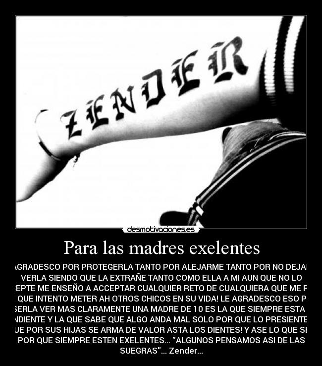 Para las madres exelentes - LE AGRADESCO POR PROTEGERLA TANTO POR ALEJARME TANTO POR NO DEJARME
VERLA SIENDO QUE LA EXTRAÑE TANTO COMO ELLA A MI AUN QUE NO LO
ACCEPTE ME ENSEÑO A ACCEPTAR CUALQUIER RETO DE CUALQUIERA QUE ME RETE
SE QUE INTENTO METER AH OTROS CHICOS EN SU VIDA! LE AGRADESCO ESO POR
ASERLA VER MAS CLARAMENTE UNA MADRE DE 10 ES LA QUE SIEMPRE ESTA EL
PENDIENTE Y LA QUE SABE QUE ALGO ANDA MAL SOLO POR QUE LO PRESIENTE LA
QUE POR SUS HIJAS SE ARMA DE VALOR ASTA LOS DIENTES! Y ASE LO QUE SEA
POR QUE SIEMPRE ESTEN EXELENTES... ALGUNOS PENSAMOS ASI DE LAS
SUEGRAS... Zender...
