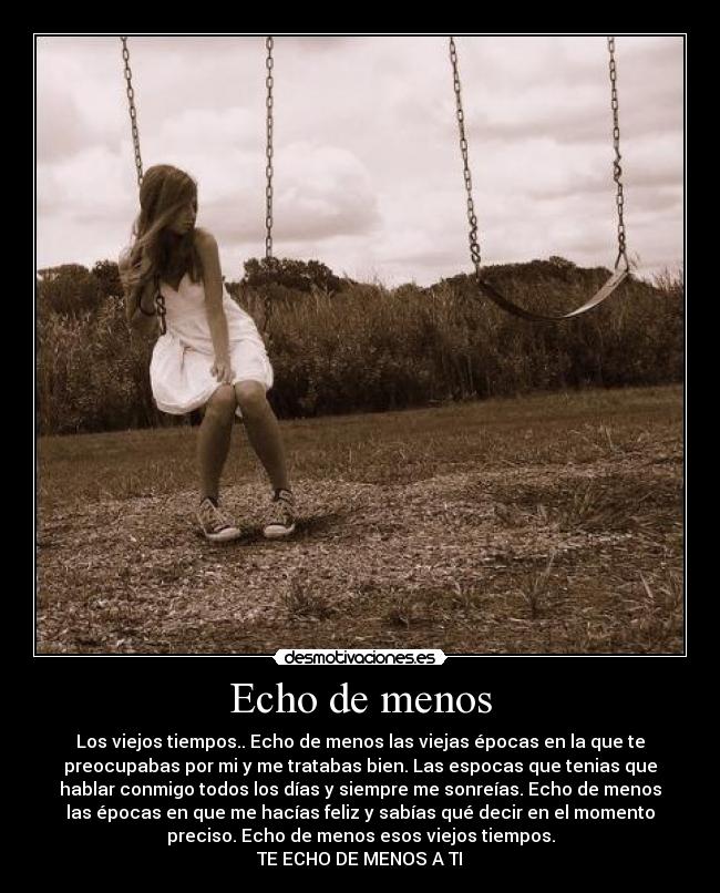 Echo de menos - Los viejos tiempos.. Echo de menos las viejas épocas en la que te
preocupabas por mi y me tratabas bien. Las espocas que tenias que
hablar conmigo todos los días y siempre me sonreías. Echo de menos
las épocas en que me hacías feliz y sabías qué decir en el momento
preciso. Echo de menos esos viejos tiempos.
TE ECHO DE MENOS A TI♥