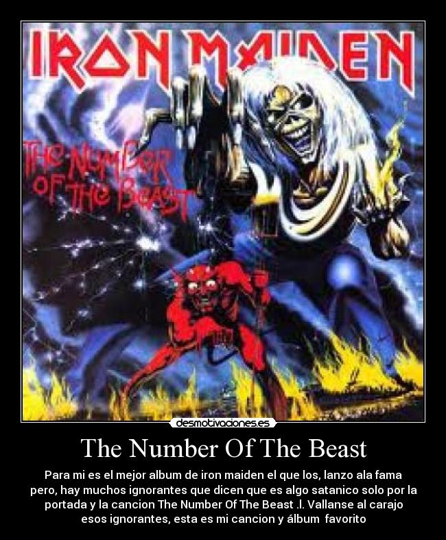 The Number Of The Beast - Para mi es el mejor album de iron maiden el que los, lanzo ala fama
pero, hay muchos ignorantes que dicen que es algo satanico solo por la
portada y la cancion The Number Of The Beast .l. Vallanse al carajo
esos ignorantes, esta es mi cancion y álbum favorito