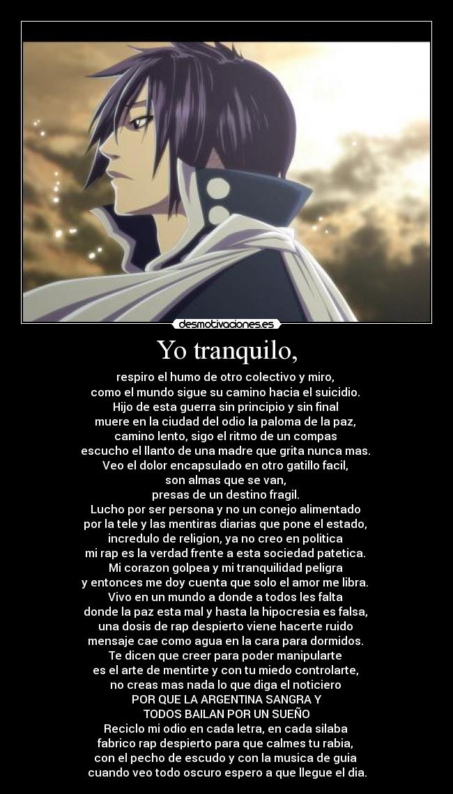 Yo tranquilo, - respiro el humo de otro colectivo y miro, 
como el mundo sigue su camino hacia el suicidio. 
Hijo de esta guerra sin principio y sin final 
muere en la ciudad del odio la paloma de la paz, 
camino lento, sigo el ritmo de un compas 
escucho el llanto de una madre que grita nunca mas. 
Veo el dolor encapsulado en otro gatillo facil, 
son almas que se van, 
presas de un destino fragil. 
Lucho por ser persona y no un conejo alimentado 
por la tele y las mentiras diarias que pone el estado, 
incredulo de religion, ya no creo en politica 
mi rap es la verdad frente a esta sociedad patetica. 
Mi corazon golpea y mi tranquilidad peligra 
y entonces me doy cuenta que solo el amor me libra. 
Vivo en un mundo a donde a todos les falta 
donde la paz esta mal y hasta la hipocresia es falsa, 
una dosis de rap despierto viene hacerte ruido 
mensaje cae como agua en la cara para dormidos. 
Te dicen que creer para poder manipularte 
es el arte de mentirte y con tu miedo controlarte, 
no creas mas nada lo que diga el noticiero 
POR QUE LA ARGENTINA SANGRA Y
TODOS BAILAN POR UN SUEÑO
Reciclo mi odio en cada letra, en cada silaba 
fabrico rap despierto para que calmes tu rabia, 
con el pecho de escudo y con la musica de guia 
cuando veo todo oscuro espero a que llegue el dia.