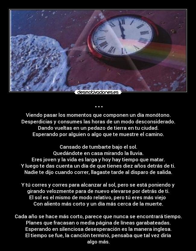 ... - Viendo pasar los momentos que componen un día monótono.
Desperdicias y consumes las horas de un modo desconsiderado.
Dando vueltas en un pedazo de tierra en tu ciudad.
Esperando por alguien o algo que te muestre el camino.

Cansado de tumbarte bajo el sol.
Quedándote en casa mirando la lluvia.
Eres joven y la vida es larga y hoy hay tiempo que matar.
Y luego te das cuenta un día de que tienes diez años detrás de ti.
Nadie te dijo cuando correr, llagaste tarde al disparo de salida.

Y tú corres y corres para alcanzar al sol, pero se está poniendo y
girando velozmente para de nuevo elevarse por detrás de ti.
El sol es el mismo de modo relativo, pero tú eres más viejo 
Con aliento más corto y un día más cerca de la muerte.

Cada año se hace más corto, parece que nunca se encontrará tiempo.
Planes que fracasan o media página de líneas garabateadas.
Esperando en silenciosa desesperación es la manera inglesa.
El tiempo se fue, la canción terminó, pensaba que tal vez diría
algo más.