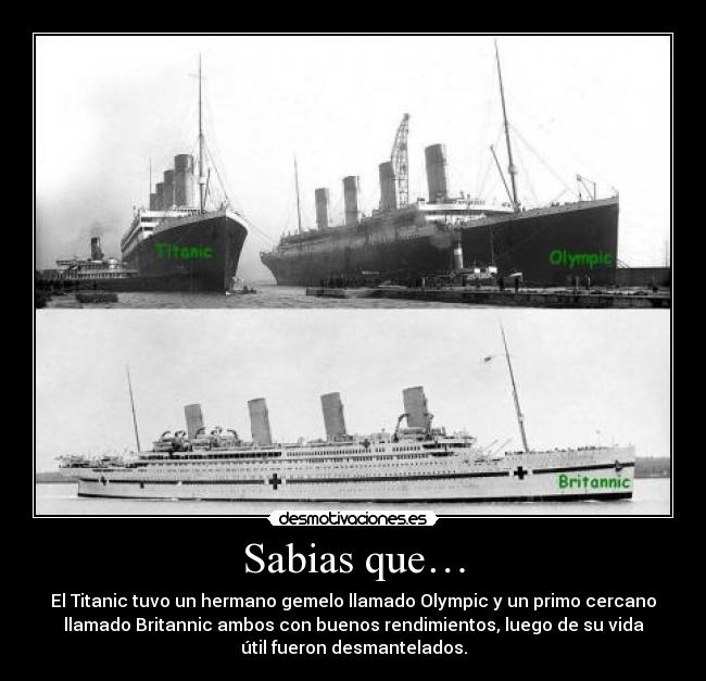 Sabias que… - El Titanic tuvo un hermano gemelo llamado Olympic y un primo cercano
llamado Britannic ambos con buenos rendimientos, luego de su vida
útil fueron desmantelados.