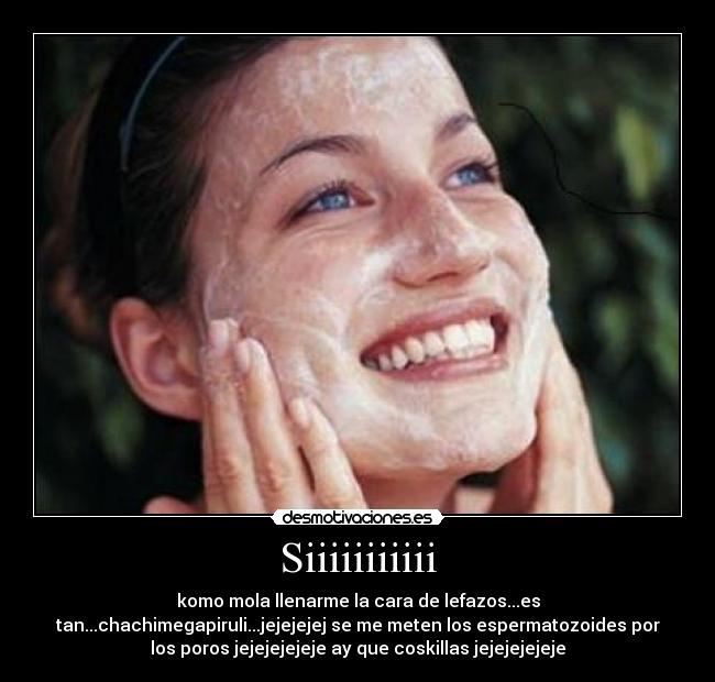 Siiiiiiiiiii - komo mola llenarme la cara de lefazos...es
tan...chachimegapiruli...jejejejej se me meten los espermatozoides por
los poros jejejejejeje ay que coskillas jejejejejeje