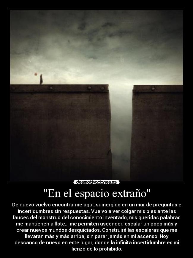 En el espacio extraño - De nuevo vuelvo encontrarme aquí, sumergido en un mar de preguntas e
incertidumbres sin respuestas. Vuelvo a ver colgar mis pies ante las
fauces del monstruo del conocimiento inventado, mis queridas palabras
me mantienen a flote... me permiten ascender, escalar un poco más y
crear nuevos mundos desquiciados. Construiré las escaleras que me
llevaran más y más arriba, sin parar jamás en mi ascenso. Hoy
descanso de nuevo en este lugar, donde la infinita incertidumbre es mi
lienzo de lo prohibido.