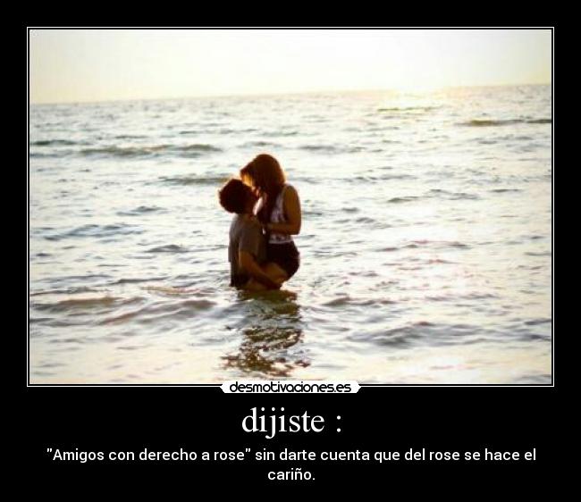 dijiste : - Amigos con derecho a rose sin darte cuenta que del rose se hace el cariño.