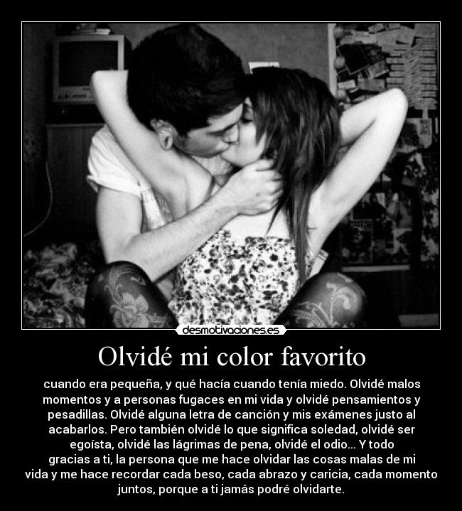 Olvidé mi color favorito - cuando era pequeña, y qué hacía cuando tenía miedo. Olvidé malos
momentos y a personas fugaces en mi vida y olvidé pensamientos y
pesadillas. Olvidé alguna letra de canción y mis exámenes justo al
acabarlos. Pero también olvidé lo que significa soledad, olvidé ser
egoísta, olvidé las lágrimas de pena, olvidé el odio... Y todo
gracias a ti, la persona que me hace olvidar las cosas malas de mi
vida y me hace recordar cada beso, cada abrazo y caricia, cada momento
juntos, porque a ti jamás podré olvidarte.