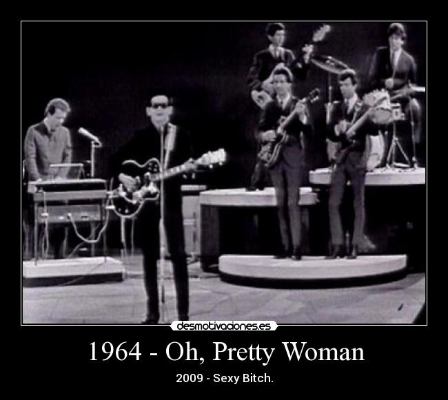 1964 - Oh, Pretty Woman - 2009 - Sexy Bitch.