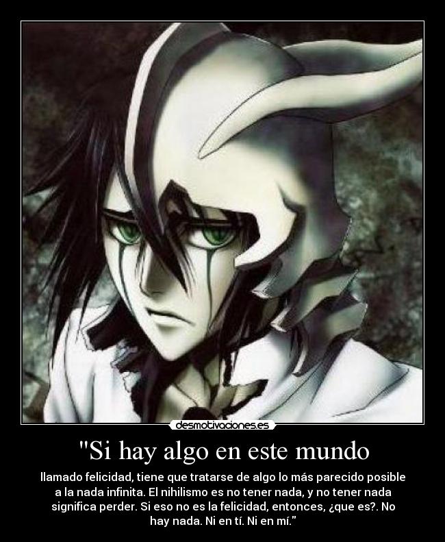 Si hay algo en este mundo - llamado felicidad, tiene que tratarse de algo lo más parecido posible
a la nada infinita. El nihilismo es no tener nada, y no tener nada
significa perder. Si eso no es la felicidad, entonces, ¿que es?. No
hay nada. Ni en tí. Ni en mí.