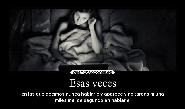 Esas veces - en las que decimos nunca hablarle y aparece y no tardas ni una
milésima de segundo en hablarle.