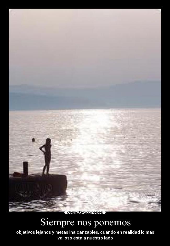 Siempre nos ponemos - objetivos lejanos y metas inalcanzables, cuando en realidad lo mas
valioso esta a nuestro lado