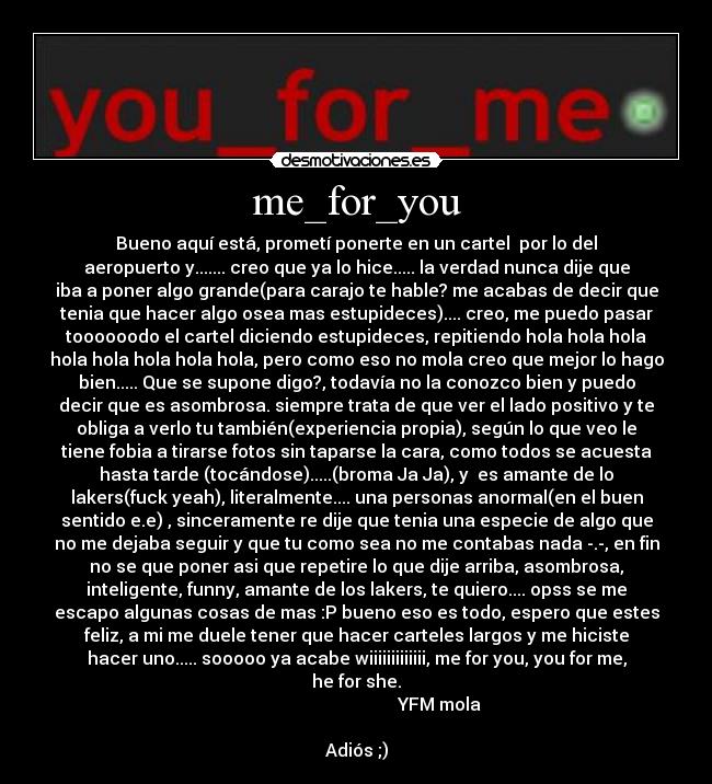 me_for_you - Bueno aquí está, prometí ponerte en un cartel  por lo del
aeropuerto y....... creo que ya lo hice..... la verdad nunca dije que
iba a poner algo grande(para carajo te hable? me acabas de decir que
tenia que hacer algo osea mas estupideces).... creo, me puedo pasar
toooooodo el cartel diciendo estupideces, repitiendo hola hola hola
hola hola hola hola hola, pero como eso no mola creo que mejor lo hago
bien..... Que se supone digo?, todavía no la conozco bien y puedo
decir que es asombrosa. siempre trata de que ver el lado positivo y te
obliga a verlo tu también(experiencia propia), según lo que veo le
tiene fobia a tirarse fotos sin taparse la cara, como todos se acuesta
hasta tarde (tocándose).....(broma Ja Ja), y  es amante de lo
lakers(fuck yeah), literalmente.... una personas anormal(en el buen
sentido e.e) , sinceramente re dije que tenia una especie de algo que
no me dejaba seguir y que tu como sea no me contabas nada -.-, en fin
no se que poner asi que repetire lo que dije arriba, asombrosa,
inteligente, funny, amante de los lakers, te quiero.... opss se me
escapo algunas cosas de mas :P bueno eso es todo, espero que estes
feliz, a mi me duele tener que hacer carteles largos y me hiciste
hacer uno..... sooooo ya acabe wiiiiiiiiiiiii, me for you, you for me,
he for she.
                                      YFM mola
                                                                
Adiós ;)