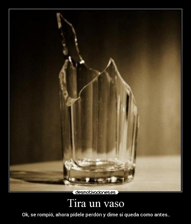 Tira un vaso - Ok, se rompió, ahora pídele perdón y dime si queda como antes..