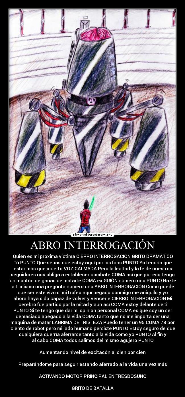 ABRO INTERROGACIÓN - Quién es mi próxima víctima CIERRO INTERROGACIÓN GRITO DRAMÁTICO
Tú PUNTO Que sepas que estoy aquí por los fans PUNTO Yo tendría que
estar más que muerto VOZ CALMADA Pero la lealtad y la fe de nuestros
seguidores nos obliga a establecer combate COMA así que por eso tengo
un montón de ganas de matarte COMA ex GUIÓN número uno PUNTO Hazte
a ti mismo una pregunta número uno ABRO INTERROGACIÓN Cómo puede
que ser esté vivo si mi trofeo aquí pegado conmigo me aniquiló y yo
ahora haya sido capaz de volver y vencerle CIERRO INTERROGACIÓN Mi
cerebro fue partido por la mitad y aún así COMA estoy delante de ti
PUNTO Si te tengo que dar mi opinión personal COMA es que soy un ser
demasiado apegado a la vida COMA tanto que no me importa ser una
máquina de matar LÁGRIMA DE TRISTEZA Puedo tener un 95 COMA 78 por
ciento de robot pero mi lado humano persiste PUNTO Estoy seguro de que
cualquiera querría aferrarse tanto a la vida como yo PUNTO Al fin y
al cabo COMA todos salimos del mismo agujero PUNTO

Aumentando nivel de excitacón al cien por cien

Preparándome para seguir estando aferrado a la vida una vez más

ACTIVANDO MOTOR PRINCIPAL EN TRESDOSUNO

GRITO DE BATALLA