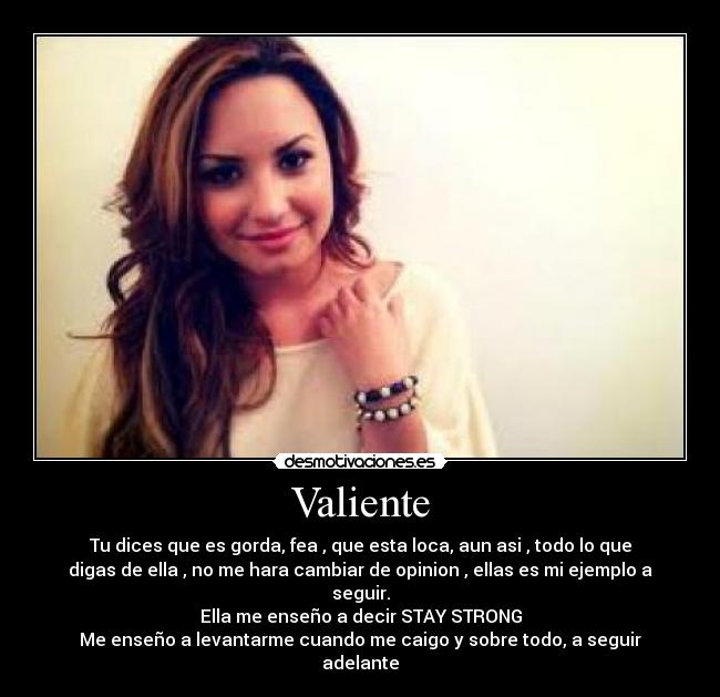 Valiente - Tu dices que es gorda, fea , que esta loca, aun asi , todo lo que
digas de ella , no me hara cambiar de opinion , ellas es mi ejemplo a
seguir.
Ella me enseño a decir STAY STRONG
Me enseño a levantarme cuando me caigo y sobre todo, a seguir
adelante