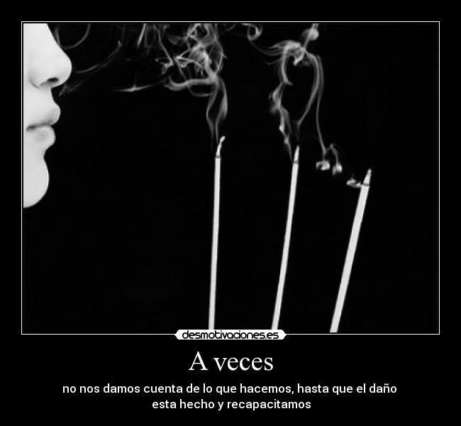 A veces - no nos damos cuenta de lo que hacemos, hasta que el daño 
esta hecho y recapacitamos