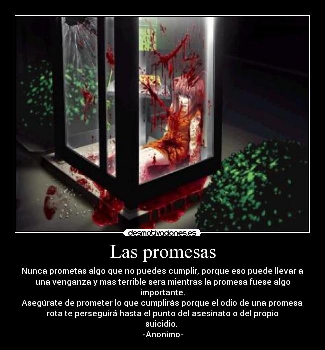 Las promesas - Nunca prometas algo que no puedes cumplir, porque eso puede llevar a
una venganza y mas terrible sera mientras la promesa fuese algo
importante.
Asegúrate de prometer lo que cumplirás porque el odio de una promesa
rota te perseguirá hasta el punto del asesinato o del propio
suicidio. 
-Anonimo-