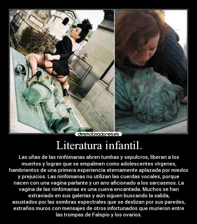 Literatura infantil. - Las uñas de las ninfómanas abren tumbas y sepulcros, liberan a los
muertos y logran que se empalmen como adolescentes vírgenes,
hambrientos de una primera experiencia eternamente aplazada por miedos
y prejuicios. Las ninfómanas no utilizan las cuerdas vocales, porque
nacen con una vagina parlante y un ano aficionado a los sarcasmos. La
vagina de las ninfómanas es una cueva encantada. Muchos se han
extraviado en sus galerías y aún siguen buscando la salida,
asustados por las sombras espectrales que se deslizan por sus paredes,
extraños muros con mensajes de otros infortunados que murieron entre
las trompas de Falopio y los ovarios.
