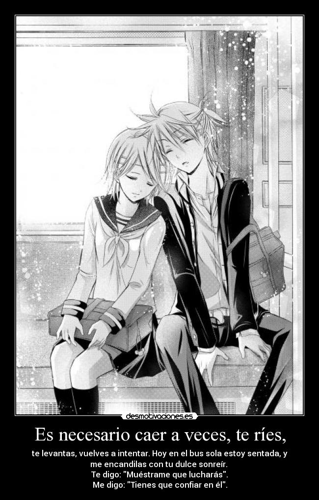Es necesario caer a veces, te ríes, - te levantas, vuelves a intentar. Hoy en el bus sola estoy sentada, y
me encandilas con tu dulce sonreír.
Te digo: Muéstrame que lucharás.
Me digo: Tienes que confiar en él.