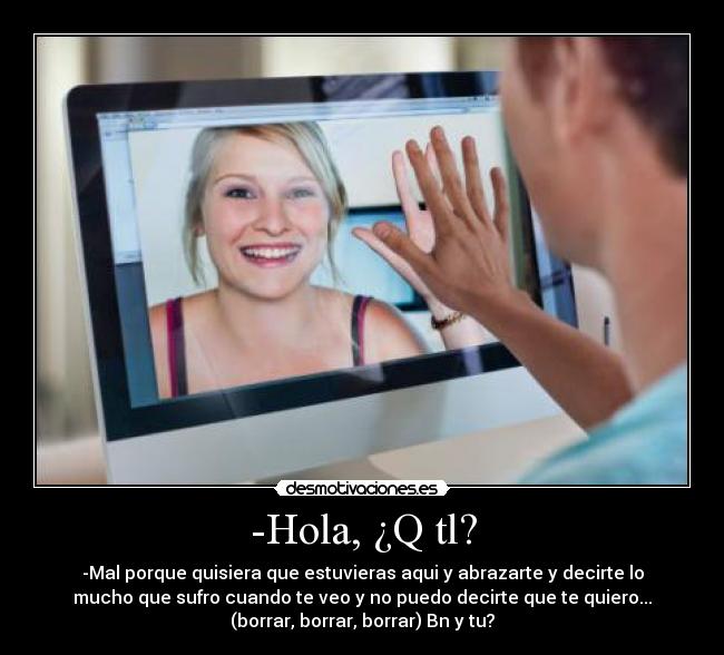 -Hola, ¿Q tl? - -Mal porque quisiera que estuvieras aqui y abrazarte y decirte lo
mucho que sufro cuando te veo y no puedo decirte que te quiero...
(borrar, borrar, borrar) Bn y tu?