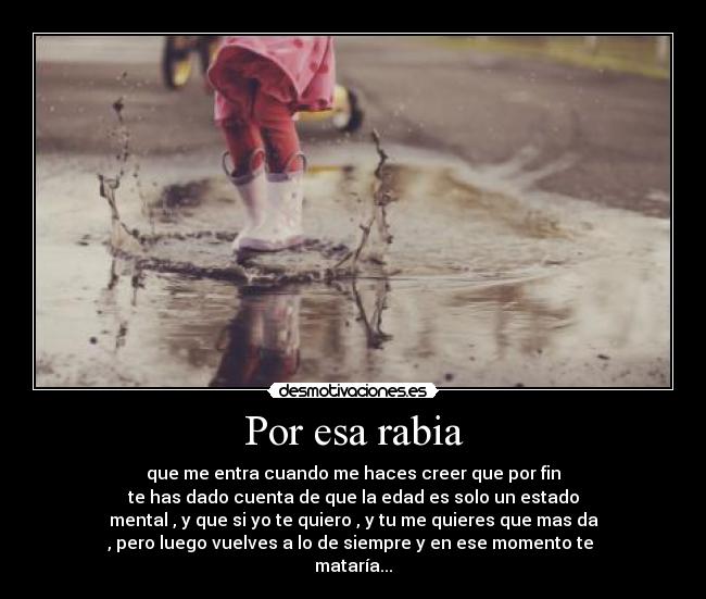 Por esa rabia - que me entra cuando me haces creer que por fin
te has dado cuenta de que la edad es solo un estado
mental , y que si yo te quiero , y tu me quieres que mas da
, pero luego vuelves a lo de siempre y en ese momento te
mataría...